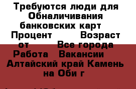 Требуются люди для Обналичивания банковских карт  › Процент ­ 25 › Возраст от ­ 18 - Все города Работа » Вакансии   . Алтайский край,Камень-на-Оби г.